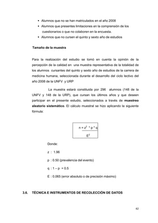 Alumnos que no se han matriculados en el año 2008
             Alumnos que presentes limitaciones en la comprensión de los
              cuestionarios o que no colaboren en la encuesta.
             Alumnos que no cursen el quinto y sexto año de estudios


       Tamaño de la muestra


       Para la realización del estudio se tomó en cuenta la opinión de la
       percepción de la calidad en una muestra representativa de la totalidad de
       los alumnos cursantes del quinto y sexto año de estudios de la carrera de
       medicina humana, seleccionada durante el desarrollo del ciclo lectivo del
       año 2008 de la UNFV y URP

                  La muestra estará constituida por 296      alumnos (148 de la
       UNFV y 148 de la URP), que cursan los últimos años y que deseen
       participar en el presente estudio, seleccionados a través de muestreo
       aleatorio sistemático. El cálculo muestral se hizo aplicando la siguiente
       fórmula:




                                        n = z2 * p * q

                                             E2

                  Donde:

                  z : 1.96

                  p : 0.50 (prevalencia del evento)

                  q : 1 – p = 0.5

                  E : 0.065 (error absoluto o de precisión máximo)




3.6.   TÉCNICA E INSTRUMENTOS DE RECOLECCIÓN DE DATOS



                                                                             42
 