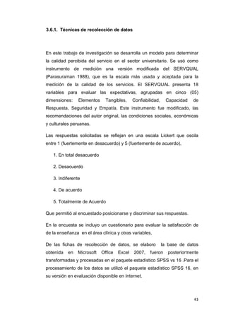 3.6.1. Técnicas de recolección de datos




En este trabajo de investigación se desarrolla un modelo para determinar
la calidad percibida del servicio en el sector universitario. Se usó como
instrumento de medición una versión modificada del SERVQUAL
(Parasuraman 1988), que es la escala más usada y aceptada para la
medición de la calidad de los servicios. El SERVQUAL presenta 18
variables para evaluar las expectativas, agrupadas en cinco (05)
dimensiones:    Elementos     Tangibles,     Confiabilidad,     Capacidad   de
Respuesta, Seguridad y Empatía. Este instrumento fue modificado, las
recomendaciones del autor original, las condiciones sociales, económicas
y culturales peruanas.

Las respuestas solicitadas se reflejan en una escala Lickert que oscila
entre 1 (fuertemente en desacuerdo) y 5 (fuertemente de acuerdo),

   1. En total desacuerdo

   2. Desacuerdo

   3. Indiferente

   4. De acuerdo

   5. Totalmente de Acuerdo

Que permitió al encuestado posicionarse y discriminar sus respuestas.

En la encuesta se incluyo un cuestionario para evaluar la satisfacción de
de la enseñanza en el área clínica y otras variables,

De las fichas de recolección de datos, se elaboro             la base de datos
obtenida   en   Microsoft   Office   Excel   2007,   fueron      posteriormente
transformadas y procesadas en el paquete estadístico SPSS vs 16 .Para el
procesamiento de los datos se utilizó el paquete estadístico SPSS 16, en
su versión en evaluación disponible en Internet.




                                                                             43
 