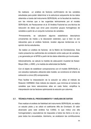 Se realizara    un análisis de factores confirmatorio de las variables
       estudiadas para poder determinar si la estructura subyacente de los datos
       obtenidos a través del instrumento SERVQUAL en la facultad de medicina,
       son las mismas que a las sugeridas teóricamente por el modelo
       SERVQUAL de Parasuraman et al. El Análisis Factorial es una técnica de
       reducción de datos que sirve para encontrar grupos homogéneos de
       variables a partir de un conjunto numeroso de variables.

       Primeramente,     se    calcularon    algunos   estadísticos    descriptivos
       univariantes (la media y la desviación estándar), que si bien no son
       relevantes para el análisis factorial, revelan algunas tendencias en la
       opinión de los estudiantes.

       Se realizo un análisis de factores de la Matriz de Correlaciones. Esta
       matriz presenta los coeficientes de correlación entre cada par de variables,
       y es generada por el SPSS a partir de los datos obtenidos por la encuesta

       Adicionalmente, se calculo la medida de adecuación muestral de Kaiser-
       Meyer-Olkin, o KMO, y la medida de esfericidad de Bartlet.

       Con el objeto de establecer comparaciones con el modelo SERVQUAL y
       con estudios realizados utilizando este modelo, se condiciono el criterio de
       extracción a cinco (05) componentes

       Para facilitar la interpretación de la solución se utilizo el método de
       Rotación VARIMAX. Este método de rotación, que minimiza el número de
       variables que tiene saturaciones altas en cada factor, simplifica la
       interpretación de los factores optimizando la solución por columna.




3.7.   TÉCNICA PARA EL PROCESAMIENTO Y ANÁLISIS DE DATOS

       Para realizar el análisis de fiabilidad del instrumento SERVQUAL se realizo
       un estudio piloto y se utilizó el coeficiente Alfa de Cronbach. El valor
       alcanzado para este análisis fue 0,9552, lo que indica una alta
       homogeneidad y equivalencia de respuesta a todos los ítems a la vez y
       para todos los encuestados. Asimismo, se analizaron las contribuciones

                                                                                44
 