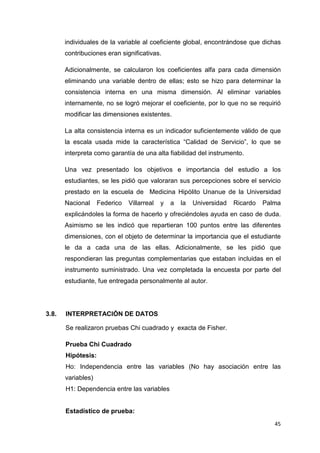 individuales de la variable al coeficiente global, encontrándose que dichas
       contribuciones eran significativas.

       Adicionalmente, se calcularon los coeficientes alfa para cada dimensión
       eliminando una variable dentro de ellas; esto se hizo para determinar la
       consistencia interna en una misma dimensión. Al eliminar variables
       internamente, no se logró mejorar el coeficiente, por lo que no se requirió
       modificar las dimensiones existentes.

       La alta consistencia interna es un indicador suficientemente válido de que
       la escala usada mide la característica “Calidad de Servicio”, lo que se
       interpreta como garantía de una alta fiabilidad del instrumento.

       Una vez presentado los objetivos e importancia del estudio a los
       estudiantes, se les pidió que valoraran sus percepciones sobre el servicio
       prestado en la escuela de Medicina Hipólito Unanue de la Universidad
       Nacional     Federico   Villarreal   y   a   la   Universidad   Ricardo   Palma
       explicándoles la forma de hacerlo y ofreciéndoles ayuda en caso de duda.
       Asimismo se les indicó que repartieran 100 puntos entre las diferentes
       dimensiones, con el objeto de determinar la importancia que el estudiante
       le da a cada una de las ellas. Adicionalmente, se les pidió que
       respondieran las preguntas complementarias que estaban incluidas en el
       instrumento suministrado. Una vez completada la encuesta por parte del
       estudiante, fue entregada personalmente al autor.




3.8.   INTERPRETACIÓN DE DATOS

       Se realizaron pruebas Chi cuadrado y exacta de Fisher.

       Prueba Chi Cuadrado
       Hipótesis:
       Ho: Independencia entre las variables (No hay asociación entre las
       variables)
       H1: Dependencia entre las variables


       Estadístico de prueba:
                                                                                    45
 