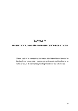 CAPÍTULO IV

PRESENTACION, ANALISIS E INTERPRETACION RESULTADOS




   En este capítulo se presenta los resultados del procesamiento de datos en
   distribución de frecuencias y cuadros de contingencia. Adicionalmente se
   realiza la lectura de los mismos y la interpretación los test estadísticos.




                                                                                 47
 