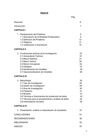 ÍNDICE
                                                               Pág.

Resumen                                                               6
Introducción                                                          7
CAPITULO I

   1. Planteamiento del Problema                                       9
      1.1 Descripción de la Realidad Problemática                      9
      1.2 Definición del Problema                                     12
      1.3 Objetivos                                                   13
      1.4 Justificación e Importancia                                 14

CAPITULO II

   2. Fundamentos teóricos de la investigación                        18
      2.1 Antecedente Teóricos                                        18
      2.2 Marco Histórico                                             21
      2.3 Marco Teórico                                               26
      2.4 Marco Conceptual                                            34
      2.5 Hipótesis                                                   37
      2.6 Identificación de Variables                                  38
      2.7 Operacionalización de Variables                             38

CAPITULO III

   3. Metodología                                                     39
      3.1 Tipo de Investigación                                       39
      3.2 Diseño de Investigación                                     40
      3.3 Área de Investigación                                       40
      3.4 Población                                                   41
      3.5 Muestra                                                     41
      3.6 Técnicas e Instrumentos de recolección de datos              42
      3.7 Técnicas para el procesamiento y análisis de datos          44
      3.8 Interpretación de datos                                     45

CAPITULO IV

   4. Presentación, análisis e interpretación de resultados           47

CONCLUSIONES                                                          91
RECOMENDACIONES                                                       92
BIBLIOGRAFÍA                                                          93
ANEXOS                                                                97

                                                                            5
 
