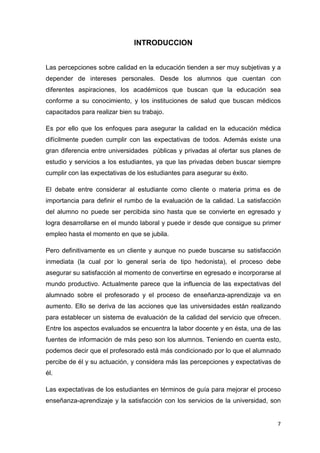 INTRODUCCION


Las percepciones sobre calidad en la educación tienden a ser muy subjetivas y a
depender de intereses personales. Desde los alumnos que cuentan con
diferentes aspiraciones, los académicos que buscan que la educación sea
conforme a su conocimiento, y los instituciones de salud que buscan médicos
capacitados para realizar bien su trabajo.

Es por ello que los enfoques para asegurar la calidad en la educación médica
difícilmente pueden cumplir con las expectativas de todos. Además existe una
gran diferencia entre universidades públicas y privadas al ofertar sus planes de
estudio y servicios a los estudiantes, ya que las privadas deben buscar siempre
cumplir con las expectativas de los estudiantes para asegurar su éxito.

El debate entre considerar al estudiante como cliente o materia prima es de
importancia para definir el rumbo de la evaluación de la calidad. La satisfacción
del alumno no puede ser percibida sino hasta que se convierte en egresado y
logra desarrollarse en el mundo laboral y puede ir desde que consigue su primer
empleo hasta el momento en que se jubila.

Pero definitivamente es un cliente y aunque no puede buscarse su satisfacción
inmediata (la cual por lo general sería de tipo hedonista), el proceso debe
asegurar su satisfacción al momento de convertirse en egresado e incorporarse al
mundo productivo. Actualmente parece que la influencia de las expectativas del
alumnado sobre el profesorado y el proceso de enseñanza-aprendizaje va en
aumento. Ello se deriva de las acciones que las universidades están realizando
para establecer un sistema de evaluación de la calidad del servicio que ofrecen.
Entre los aspectos evaluados se encuentra la labor docente y en ésta, una de las
fuentes de información de más peso son los alumnos. Teniendo en cuenta esto,
podemos decir que el profesorado está más condicionado por lo que el alumnado
percibe de él y su actuación, y considera más las percepciones y expectativas de
él.

Las expectativas de los estudiantes en términos de guía para mejorar el proceso
enseñanza-aprendizaje y la satisfacción con los servicios de la universidad, son


                                                                               7
 