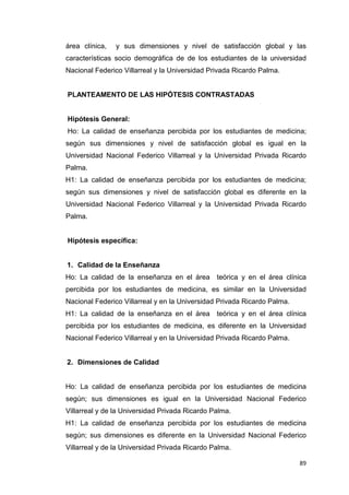 área clínica,   y sus dimensiones y nivel de satisfacción global y las
características socio demográfica de de los estudiantes de la universidad
Nacional Federico Villarreal y la Universidad Privada Ricardo Palma.


PLANTEAMENTO DE LAS HIPÓTESIS CONTRASTADAS


Hipótesis General:
Ho: La calidad de enseñanza percibida por los estudiantes de medicina;
según sus dimensiones y nivel de satisfacción global es igual en la
Universidad Nacional Federico Villarreal y la Universidad Privada Ricardo
Palma.
H1: La calidad de enseñanza percibida por los estudiantes de medicina;
según sus dimensiones y nivel de satisfacción global es diferente en la
Universidad Nacional Federico Villarreal y la Universidad Privada Ricardo
Palma.


Hipótesis específica:


1. Calidad de la Enseñanza
Ho: La calidad de la enseñanza en el área teórica y en el área clínica
percibida por los estudiantes de medicina, es similar en la Universidad
Nacional Federico Villarreal y en la Universidad Privada Ricardo Palma.
H1: La calidad de la enseñanza en el área teórica y en el área clínica
percibida por los estudiantes de medicina, es diferente en la Universidad
Nacional Federico Villarreal y en la Universidad Privada Ricardo Palma.


2. Dimensiones de Calidad


Ho: La calidad de enseñanza percibida por los estudiantes de medicina
según; sus dimensiones es igual en la Universidad Nacional Federico
Villarreal y de la Universidad Privada Ricardo Palma.
H1: La calidad de enseñanza percibida por los estudiantes de medicina
según; sus dimensiones es diferente en la Universidad Nacional Federico
Villarreal y de la Universidad Privada Ricardo Palma.

                                                                          89
 