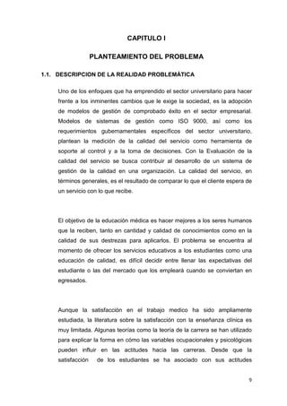 CAPITULO I

                   PLANTEAMIENTO DEL PROBLEMA

1.1. DESCRIPCION DE LA REALIDAD PROBLEMÁTICA

    Uno de los enfoques que ha emprendido el sector universitario para hacer
    frente a los inminentes cambios que le exige la sociedad, es la adopción
    de modelos de gestión de comprobado éxito en el sector empresarial.
    Modelos de sistemas de gestión como ISO 9000, así como los
    requerimientos gubernamentales específicos del sector universitario,
    plantean la medición de la calidad del servicio como herramienta de
    soporte al control y a la toma de decisiones. Con la Evaluación de la
    calidad del servicio se busca contribuir al desarrollo de un sistema de
    gestión de la calidad en una organización. La calidad del servicio, en
    términos generales, es el resultado de comparar lo que el cliente espera de
    un servicio con lo que recibe.




    El objetivo de la educación médica es hacer mejores a los seres humanos
    que la reciben, tanto en cantidad y calidad de conocimientos como en la
    calidad de sus destrezas para aplicarlos. El problema se encuentra al
    momento de ofrecer los servicios educativos a los estudiantes como una
    educación de calidad, es difícil decidir entre llenar las expectativas del
    estudiante o las del mercado que los empleará cuando se conviertan en
    egresados.




    Aunque la satisfacción en el trabajo medico ha sido ampliamente
    estudiada, la literatura sobre la satisfacción con la enseñanza clínica es
    muy limitada. Algunas teorías como la teoría de la carrera se han utilizado
    para explicar la forma en cómo las variables ocupacionales y psicológicas
    pueden influir en las actitudes hacia las carreras. Desde que la
    satisfacción    de los estudiantes se ha asociado con sus actitudes


                                                                             9
 