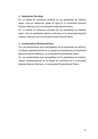 3. Satisfacción Percibida
Ho: La calidad de enseñanza percibida por los estudiantes de medicina
según; nivel de satisfacción global es igual en la Universidad Nacional
Federico Villarreal y de la Universidad Privada Ricardo Palma.
H1: La calidad de enseñanza percibida por los estudiantes de medicina
según; nivel de satisfacción global es diferente en la Universidad Nacional
Federico Villarreal y de la Universidad Privada Ricardo Palma.


4. Características Socioeconómicos
Ho: Las características socio demográficas de los estudiantes de medicina,
no influyen significativamente en la calidad de enseñanza de la Universidad
Nacional Federico Villarreal y la Universidad Privada Ricardo Palma.
H1: Las características socio demográficas de los estudiantes de medicina,
influyen significativamente en la calidad de enseñanza de la Universidad
Nacional Federico Villarreal y la Universidad Privada Ricardo Palma.




                                                                        90
 