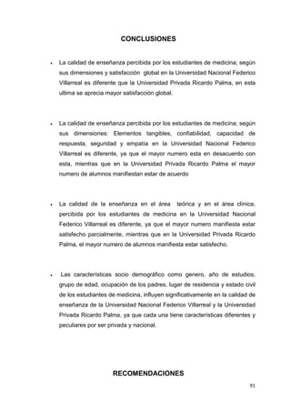 CONCLUSIONES


•   La calidad de enseñanza percibida por los estudiantes de medicina; según
    sus dimensiones y satisfacción global en la Universidad Nacional Federico
    Villarreal es diferente que la Universidad Privada Ricardo Palma, en esta
    ultima se aprecia mayor satisfacción global.




•   La calidad de enseñanza percibida por los estudiantes de medicina; según
    sus dimensiones: Elementos tangibles, confiabilidad, capacidad de
    respuesta, seguridad y empatía en la Universidad Nacional Federico
    Villarreal es diferente, ya que el mayor numero esta en desacuerdo con
    esta, mientras que en la Universidad Privada Ricardo Palma el mayor
    numero de alumnos manifiestan estar de acuerdo




•   La calidad de la enseñanza en el área          teórica y en el área clínica,
    percibida por los estudiantes de medicina en la Universidad Nacional
    Federico Villarreal es diferente, ya que el mayor numero manifiesta estar
    satisfecho parcialmente, mientras que en la Universidad Privada Ricardo
    Palma, el mayor numero de alumnos manifiesta estar satisfecho.




•   Las características socio demográfico como genero, año de estudios,
    grupo de edad, ocupación de los padres, lugar de residencia y estado civil
    de los estudiantes de medicina, influyen significativamente en la calidad de
    enseñanza de la Universidad Nacional Federico Villarreal y la Universidad
    Privada Ricardo Palma, ya que cada una tiene características diferentes y
    peculiares por ser privada y nacional.




                        RECOMENDACIONES
                                                                             91
 