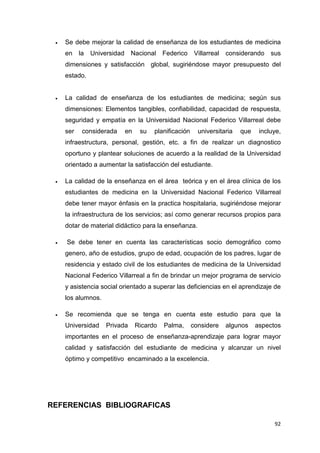 •   Se debe mejorar la calidad de enseñanza de los estudiantes de medicina
     en    la   Universidad    Nacional Federico          Villarreal considerando     sus
     dimensiones y satisfacción global, sugiriéndose mayor presupuesto del
     estado.


 •   La calidad de enseñanza de los estudiantes de medicina; según sus
     dimensiones: Elementos tangibles, confiabilidad, capacidad de respuesta,
     seguridad y empatía en la Universidad Nacional Federico Villarreal debe
     ser    considerada       en    su   planificación     universitaria   que    incluye,
     infraestructura, personal, gestión, etc. a fin de realizar un diagnostico
     oportuno y plantear soluciones de acuerdo a la realidad de la Universidad
     orientado a aumentar la satisfacción del estudiante.

 •   La calidad de la enseñanza en el área teórica y en el área clínica de los
     estudiantes de medicina en la Universidad Nacional Federico Villarreal
     debe tener mayor énfasis en la practica hospitalaria, sugiriéndose mejorar
     la infraestructura de los servicios; así como generar recursos propios para
     dotar de material didáctico para la enseñanza.

 •   Se debe tener en cuenta las características socio demográfico como
     genero, año de estudios, grupo de edad, ocupación de los padres, lugar de
     residencia y estado civil de los estudiantes de medicina de la Universidad
     Nacional Federico Villarreal a fin de brindar un mejor programa de servicio
     y asistencia social orientado a superar las deficiencias en el aprendizaje de
     los alumnos.

 •   Se recomienda que se tenga en cuenta este estudio para que la
     Universidad     Privada       Ricardo   Palma,      considere   algunos     aspectos
     importantes en el proceso de enseñanza-aprendizaje para lograr mayor
     calidad y satisfacción del estudiante de medicina y alcanzar un nivel
     óptimo y competitivo encaminado a la excelencia.




REFERENCIAS BIBLIOGRAFICAS

                                                                                       92
 
