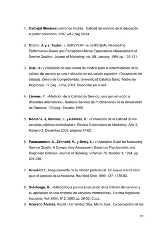 1. Carbajal Hinojosa Lawrence Andrés. Calidad del servicio en la educación
   superior educación 2007 vol 2 pag 56-64


2. Cronin, J. y s. Taylor : « SERVPERF vs SERVQUAL Reconciling
   Performance-Based and Perceptions-Minus Expectations Measurement of
   Service Quality», Journal of Marketing, vol. 58, January, 1994.pp. 125-131.


3. Díaz, D.: «Validación de una escala de medida para la determinación de la
   calidad de servicio en una institución de educación superior», (Documento de
   trabajo). Centro de Competitividad, Universidad Católica Santo Toribio de
   Mogrovejo, 17 pag., Lima, 2003. Disponible en la red:


4. Lloréns, F.: «Medición de la Calidad de Servicio, una aproximación a
   diferentes alternativas». Granada Servicio de Publicaciones de la Universidad
   de Granada, 103 pag., España, 1996


5. Montaña, J, Ramírez, E. y Ramírez, H.: «Evaluación de la Calidad de los
   servicios públicos domiciliarios», Revista Colombiana de Marketing, Año 3,
   Número 5, Diciembre 2002, páginas 47-62.


6. Parasuraman, A., Zeithaml, V., y Berry, L.: «Alternative Scale for Measuring
   Service Quality: A Comparative Assessment Based on Psychometric and
   Diagnostic Criteria». Journal of Retailing, Volumen 70, Number 3, 1994. pp.
   201-230.


7. Rosselot E. Aseguramiento de la calidad profesional. Un nuevo marco ético
   para el ejercicio de la medicina. Rev Méd Chile 1999; 127: 1375-83.


8. Sotolongo, G.: «Metodología para la Evaluación de la Calidad del servicio y
   su aplicación en una empresa de servicios informativos», Revista Ingeniería
   Industrial, Vol. XXIV, N° 2, 2003.pp. 26-33, Cuba.
9. Acevedo Álvarez, Raziel ; Fernández Díaz, María José . La percepción de los


                                                                                 93
 