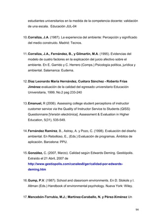 estudiantes universitarios en la medida de la competencia docente: validación
   de una escala. Educación JUL-04


10. Corraliza, J.A. (1987). La experiencia del ambiente: Percepción y significado
   del medio construido. Madrid: Tecnos.


11. Corraliza, J.A., Fernández, B., y Gilmartín, M.A. (1995). Evidencias del
   modelo de cuatro factores en la explicación del juicio afectivo sobre el
   ambiente. En E. Garrido y C. Herrero (Comps.) Psicología política, jurídica y
   ambiental. Salamanca: Eudema.


12. Díaz Leonardo María Hernández, Cuétara Sánchez - Roberto Frías
   Jiménez evaluación de la calidad del egresado universitario Educación
   Universitaria, 1999, No.2 pag 233-240


13. Emanuel, R (2006). Assessing college student perceptions of instructor
   customer service via the Quality of Instructor Service to Students (QISS)
   Questionnaire [Versión electrónica]. Assessment & Evaluation in Higher
   Education, 5(31), 535-549.


14. Fernández Ramírez, B., Astray, A. y Pozo, C. (1998). Evaluación del diseño
   ambiental. En Rebolloso, E., (Eds.) Evaluación de programas. Ámbitos de
   aplicación. Barcelona: PPU.


15. González, C. (2007, Marzo). Calidad según Edwards Deming. Gestiópolis.
   Extraído el 21 Abril, 2007 de
   http://www.gestiopolis.com/canales8/ger/calidad-por-edwards-
   deming.htm


16. Gump, P.V. (1987). School and classroom environments. En D. Stokols y I.
   Altman (Eds.) Handbook of environmental psychology. Nueva York: Wiley.


17. Mancebón-Torrubia, M.J.; Martínez-Caraballo, N. y Pérez-Ximénez Un


                                                                                   94
 