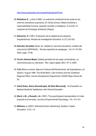 http://www.gestiopolis.com/canales5/ger/gksa/45.htm


26. Rebolloso E., y otros (1998). La evaluación ambiental de las aulas en los
   entornos educativos superiores. En Varios (Comp.) Medio ambiente y
   responsabilidad humana: aspectos sociales y ecológicos. A Coruña: VI
   congreso de Psicología Ambiental. [Paper].


27. Salmerón, H. (1991). Evaluación de la calidad de los espacios
   arquitectónicos. Revista de Investigación Educativa, 9 (17), 83-102.


28. Salvador González Xavier de. Calidad en servicios educativos: análisis del
   instrumento SERVQUAL. Revista española de pedagogía, Vol. 61, Nº 224,
   2003, pags. 77-96


29. Terrón Antonio Matas Calidad percibida de las aulas universitarias: un
   instrumento para su valoración. Rev. Agora digital, 9831, Nº. 6, 2003


30. Tulic María Lucrecia. Algunos Factores Del Rendimiento: las Expectativas y el
   Género. August 1998. The World Bank. Latin America and the Caribbean
   Regional Office. Human Development Department LCSHD Paper Series No.
   20


31. Vahid Ziaee, Zahra Ahmadinejad, Ali Reza Morravedji An Evaluation on
   Medical Students' Satisfaction with Clinical Education


32. Ward, L.M., y Russell, J.A. (1981). The psychological representation of molar
   physical environments, Journal of Experimental Psychology, 110, 121-151.


33. Williams, J. (2007). Editorial [Versión electrónica]. Quality in Higher
   Education, 1(13), 1-2.




                                                                                 96
 