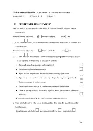 10. Proveedor del Servicio         0. Secretaria (      ) 1. Personal administrativo (     )

2. Docente ( )           3. Vigilante (    )         4. Otro ( )



 II.      CUESTIONARIO DE SATISFACCION

1- Cuan satisfecho estuvo usted con la calidad de la educación médica durante los dos

   últimos años?

Completamente satisfecho            parcialmente satisfecho              insatisfecho


2- Cuan satisfecho estuvo con su entrenamiento con el paciente ambulatorio? ( pacientes de la

   consulta externa

Completamente satisfecho             parcialmente satisfecho              insatisfecho


2.1. Si usted estuviera parcialmente o completamente satisfecho, por favor valore los efectos

       de los siguientes factores sobre su satisfacción desde 1 a 7

   •      Apropiada atmosfera educativa (ambiente físico)

   •      Duración apropiada del entrenamiento

   •      Aproximación diagnostica a las enfermedades comunes y epidémicas.

   •      Aproximación a las enfermedades raras cuyo diagnostico requiere especialidad

   •      Buena experiencia de los instructores

   •      Tamaño de la clase (número de estudiantes en cada actividad clínica)

   •      Tener un curso planificado (incluyendo objetivos, tareas educacionales, referencias

          definidas)

 2.2. Insatisfacción valorando de 1 a 7 en los factores arriba mencionados.

3- Cuan satisfecho estuvo usted con la enseñanza al pie de la cama del paciente (pacientes

   hospitalizados)

   Completamente satisfecho               parcialmente satisfecho           insatisfecho




                                                                                                99
 