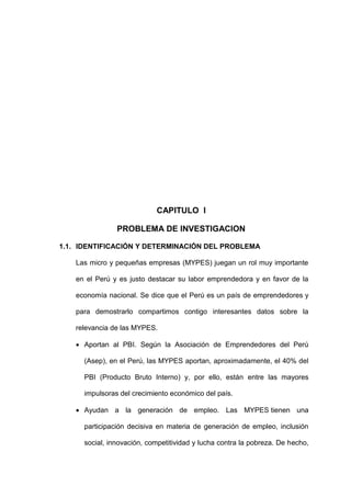 CAPITULO I
PROBLEMA DE INVESTIGACION
1.1. IDENTIFICACIÓN Y DETERMINACIÓN DEL PROBLEMA
Las micro y pequeñas empresas (MYPES) juegan un rol muy importante
en el Perú y es justo destacar su labor emprendedora y en favor de la
economía nacional. Se dice que el Perú es un país de emprendedores y
para demostrarlo compartimos contigo interesantes datos sobre la
relevancia de las MYPES.
 Aportan al PBI. Según la Asociación de Emprendedores del Perú
(Asep), en el Perú, las MYPES aportan, aproximadamente, el 40% del
PBI (Producto Bruto Interno) y, por ello, están entre las mayores
impulsoras del crecimiento económico del país.
 Ayudan a la generación de empleo. Las MYPES tienen una
participación decisiva en materia de generación de empleo, inclusión
social, innovación, competitividad y lucha contra la pobreza. De hecho,
 