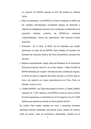 2
en conjunto, las MYPES generan el 47% del empleo en América
Latina.
 Motor de desarrollo. Las MYPES en el Perú constituyen el 98,6% de
las unidades empresariales, brindándole espacio de desarrollo a
millones de trabajadores peruanos que contribuyen al desarrollo de la
economía. Además, conforme las MYPES van creciendo
y desarrollándose, nuevas van apareciendo. Esto dinamiza nuestra
economía.
 Empresas. En el Perú, el 96,5% de las empresas que existen
pertenecen al sector de las MYPES. Esta cantidad, de acuerdo a la
Sociedad de Comercio Exterior del Perú (ComexPerú), aumenta año
tras año.
 Mujeres emprendedoras. Según cifras del Ministerio de la Producción
(Produce) al término del 2017, en el Perú existen 1 millón 270.000 de
MYPES lideradas por mujeres. Del total de estas unidades de negocio,
el 79,5% se ubica en regiones del interior del país y el 20,5% está en
Lima. Las regiones con mayor preponderancia son Puno, Piura, La
Libertad, Cusco y Junín.
 Créditos MYPES. Las Cajas Municipales de Ahorro y Crédito (CMAC)
colocaron S/ 11,831 millones a las MYPES al mes de enero de 2018.
El monto representa un crecimiento de 13.7% respecto a los S/ 10,406
millones que alcanzaron durante el mismo período de 2017.
En nuestro País existen variedad de micro y pequeñas empresas
dedicadas diversas actividades económicas como: cabinas de internet,
venta de licores, venta de suministros, restaurantes, industria de la
 