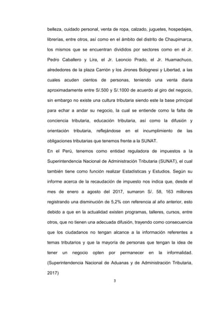 3
belleza, cuidado personal, venta de ropa, calzado, juguetes, hospedajes,
librerías, entre otros, así como en el ámbito del distrito de Chaupimarca,
los mismos que se encuentran divididos por sectores como en el Jr.
Pedro Caballero y Lira, el Jr. Leoncio Prado, el Jr. Huamachuco,
alrededores de la plaza Carrión y los Jirones Bolognesi y Libertad, a las
cuales acuden cientos de personas, teniendo una venta diaria
aproximadamente entre S/.500 y S/.1000 de acuerdo al giro del negocio,
sin embargo no existe una cultura tributaria siendo este la base principal
para echar a andar su negocio, la cual se entiende como la falta de
conciencia tributaria, educación tributaria, así como la difusión y
orientación tributaria, reflejándose en el incumplimiento de las
obligaciones tributarias que tenemos frente a la SUNAT.
En el Perú, tenemos como entidad reguladora de impuestos a la
Superintendencia Nacional de Administración Tributaria (SUNAT), el cual
también tiene como función realizar Estadísticas y Estudios. Según su
informe acerca de la recaudación de impuesto nos indica que, desde el
mes de enero a agosto del 2017, sumaron S/. 58, 163 millones
registrando una disminución de 5,2% con referencia al año anterior, esto
debido a que en la actualidad existen programas, talleres, cursos, entre
otros, que no tienen una adecuada difusión, trayendo como consecuencia
que los ciudadanos no tengan alcance a la información referentes a
temas tributarios y que la mayoría de personas que tengan la idea de
tener un negocio opten por permanecer en la informalidad.
(Superintendencia Nacional de Aduanas y de Administración Tributaria,
2017)
 