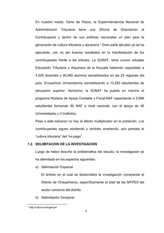 4
En nuestro medio, Cerro de Pasco, la Superintendencia Nacional de
Administración Tributaria tiene una Oficina de Orientación al
Contribuyente y dentro de sus políticas nacionales un plan para la
generación de cultura tributaria y aduanera.1 Gran parte del plan ya se ha
ejecutado, con no tan buenos resultados en la manifestación de los
contribuyentes frente a los tributos. La SUNAT, tiene cursos virtuales
Educación Tributaria y Aduanera de la Escuela habiendo capacitado a
4,528 docentes y 90,560 alumnos sensibilizados en las 25 regiones del
país. Encuentros Universitarios sensibilizando a 13,293 estudiantes de
educación superior. Asimismo, la SUNAT ha puesto en marcha el
programa Núcleos de Apoyo Contable y Fiscal-NAF capacitando a 2,686
estudiantes formando 50 NAF a nivel nacional, con el apoyo de 46
Universidades y 3 Institutos.
Pese a este esfuerzo no hay el efecto multiplicador en la población. Los
contribuyentes siguen eludiendo y también evadiendo, aún persiste la
“cultura tributaria” del “no pago”.
1.2. DELIMITACION DE LA INVESTIGACION
Luego de haber descrito la problemática del estudio, la investigación se
ha delimitado en los aspectos siguientes:
a) Delimitación Espacial
El ámbito en el cual se desarrollará la investigación comprende el
Distrito de Chaupimarca, específicamente el total de las MYPES del
sector comercio del distrito.
b) Delimitación Temporal
1
http://cultura.sunat.gob.pe/
 