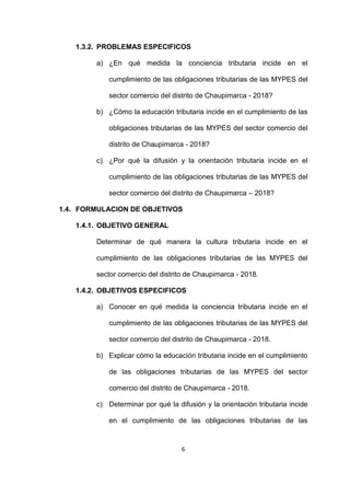 6
1.3.2. PROBLEMAS ESPECIFICOS
a) ¿En qué medida la conciencia tributaria incide en el
cumplimiento de las obligaciones tributarias de las MYPES del
sector comercio del distrito de Chaupimarca - 2018?
b) ¿Cómo la educación tributaria incide en el cumplimiento de las
obligaciones tributarias de las MYPES del sector comercio del
distrito de Chaupimarca - 2018?
c) ¿Por qué la difusión y la orientación tributaria incide en el
cumplimiento de las obligaciones tributarias de las MYPES del
sector comercio del distrito de Chaupimarca – 2018?
1.4. FORMULACION DE OBJETIVOS
1.4.1. OBJETIVO GENERAL
Determinar de qué manera la cultura tributaria incide en el
cumplimiento de las obligaciones tributarias de las MYPES del
sector comercio del distrito de Chaupimarca - 2018.
1.4.2. OBJETIVOS ESPECIFICOS
a) Conocer en qué medida la conciencia tributaria incide en el
cumplimiento de las obligaciones tributarias de las MYPES del
sector comercio del distrito de Chaupimarca - 2018.
b) Explicar cómo la educación tributaria incide en el cumplimiento
de las obligaciones tributarias de las MYPES del sector
comercio del distrito de Chaupimarca - 2018.
c) Determinar por qué la difusión y la orientación tributaria incide
en el cumplimiento de las obligaciones tributarias de las
 
