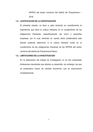 7
MYPES del sector comercio del distrito de Chaupimarca –
2018.
1.5. JUSTIFICACION DE LA INVESTIGACION
El presente estudio, se lleva a cabo tomando en consideración la
importancia que tiene la cultura tributaria en el cumplimiento de las
obligaciones tributarias, específicamente, las micro y pequeñas
empresas, por lo cual, teniendo en cuenta dicha problemática este
estudio pretende determinar si la cultura tributaria incide en el
cumplimiento de las obligaciones tributarias de las MYPES del sector
comercio del distrito de Chaupimarca-Pasco.
1.6. LIMITACIONES DE LA INVESTIGACION
En la elaboración del trabajo de investigación no se han presentado
limitaciones importantes que afecten su desarrollo, sin embargo, las que
se presentaron fueron de carácter económico que se solucionaron
inmediatamente.
 