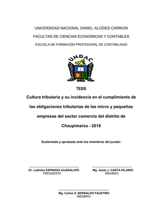 UNIVERSIDAD NACIONAL DANIEL ALCIDES CARRION
FACULTAD DE CIENCIAS ECONOMICAS Y CONTABLES
ESCUELA DE FORMACIÓN PROFESIONAL DE CONTABILIDAD
TESIS
Cultura tributaria y su incidencia en el cumplimiento de
las obligaciones tributarias de las micro y pequeñas
empresas del sector comercio del distrito de
Chaupimarca - 2018
Sustentada y aprobada ante los miembros del jurado:
---------------------------------------------------- ------------------------------------------
Dr. Ladislao ESPINOZA GUADALUPE Mg. Jesús J. CANTA HILARIO
PRESIDENTE MIEMBRO
-----------------------------------------------------
Mg. Carlos D. BERNALDO FAUSTINO
MIEMBRO
 