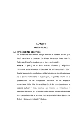 8
CAPITULO II
MARCO TEORICO
2.1. ANTECEDENTES DE ESTUDIO
Se realizó una búsqueda de trabajos similares al presente estudio, y se
tomó como base el desarrollo de algunos temas que tienen relación,
habiendo ubicado los estudios que se citan a continuación:
BURGA A. (2015) en su tesis “Cultura Tributaria y Obligaciones
Tributarias en las empresas comerciales del emporio gamarra, 2014”,
llegó a las siguientes conclusiones: a) La falta de una atención adecuada
de la conciencia tributaria en nuestro país, no permite cumplir con la
programación de las obligaciones tributarias en las empresas
comerciales. b) La falta de sensibilización de los contribuyentes en el
aspecto cultural y ético, ocasiona que incurran en infracciones y
sanciones tributarias. c) Los contribuyentes tienden hacia la informalidad,
principalmente porque le atribuyen poca legitimidad al rol recaudador del
Estado y de su Administración Tributaria.
 