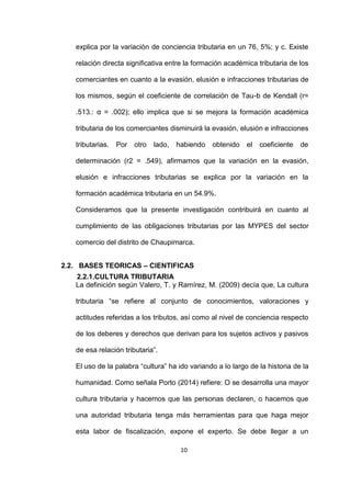10
explica por la variación de conciencia tributaria en un 76, 5%; y c. Existe
relación directa significativa entre la formación académica tributaria de los
comerciantes en cuanto a la evasión, elusión e infracciones tributarias de
los mismos, según el coeficiente de correlación de Tau-b de Kendall (r=
.513.: α = .002); ello implica que si se mejora la formación académica
tributaria de los comerciantes disminuirá la evasión, elusión e infracciones
tributarias. Por otro lado, habiendo obtenido el coeficiente de
determinación (r2 = .549), afirmamos que la variación en la evasión,
elusión e infracciones tributarias se explica por la variación en la
formación académica tributaria en un 54.9%.
Consideramos que la presente investigación contribuirá en cuanto al
cumplimiento de las obligaciones tributarias por las MYPES del sector
comercio del distrito de Chaupimarca.
2.2. BASES TEORICAS – CIENTIFICAS
2.2.1.CULTURA TRIBUTARIA
La definición según Valero, T. y Ramírez, M. (2009) decía que, La cultura
tributaria “se refiere al conjunto de conocimientos, valoraciones y
actitudes referidas a los tributos, así como al nivel de conciencia respecto
de los deberes y derechos que derivan para los sujetos activos y pasivos
de esa relación tributaria”.
El uso de la palabra “cultura” ha ido variando a lo largo de la historia de la
humanidad. Como señala Porto (2014) refiere: O se desarrolla una mayor
cultura tributaria y hacemos que las personas declaren, o hacemos que
una autoridad tributaria tenga más herramientas para que haga mejor
esta labor de fiscalización, expone el experto. Se debe llegar a un
 