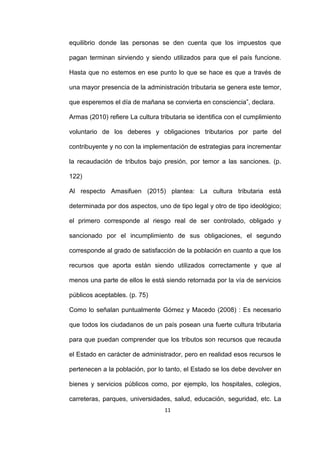 11
equilibrio donde las personas se den cuenta que los impuestos que
pagan terminan sirviendo y siendo utilizados para que el país funcione.
Hasta que no estemos en ese punto lo que se hace es que a través de
una mayor presencia de la administración tributaria se genera este temor,
que esperemos el día de mañana se convierta en consciencia”, declara.
Armas (2010) refiere La cultura tributaria se identifica con el cumplimiento
voluntario de los deberes y obligaciones tributarios por parte del
contribuyente y no con la implementación de estrategias para incrementar
la recaudación de tributos bajo presión, por temor a las sanciones. (p.
122)
Al respecto Amasifuen (2015) plantea: La cultura tributaria está
determinada por dos aspectos, uno de tipo legal y otro de tipo ideológico;
el primero corresponde al riesgo real de ser controlado, obligado y
sancionado por el incumplimiento de sus obligaciones, el segundo
corresponde al grado de satisfacción de la población en cuanto a que los
recursos que aporta están siendo utilizados correctamente y que al
menos una parte de ellos le está siendo retornada por la vía de servicios
públicos aceptables. (p. 75)
Como lo señalan puntualmente Gómez y Macedo (2008) : Es necesario
que todos los ciudadanos de un país posean una fuerte cultura tributaria
para que puedan comprender que los tributos son recursos que recauda
el Estado en carácter de administrador, pero en realidad esos recursos le
pertenecen a la población, por lo tanto, el Estado se los debe devolver en
bienes y servicios públicos como, por ejemplo, los hospitales, colegios,
carreteras, parques, universidades, salud, educación, seguridad, etc. La
 