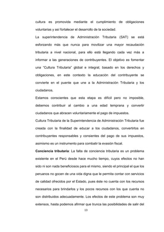 13
cultura es promovida mediante el cumplimiento de obligaciones
voluntarias y así fortalecer el desarrollo de la sociedad.
La superintendencia de Administración Tributaria (SAT) se está
esforzando más que nunca para movilizar una mayor recaudación
tributaria a nivel nacional, para ello está llegando cada vez más a
informar a las generaciones de contribuyentes. El objetivo es fomentar
una “Cultura Tributaria” global e integral, basado en los derechos y
obligaciones, en este contexto la educación del contribuyente se
convierte en el puente que une a la Administración Tributaria y los
ciudadanos.
Estamos conscientes que esta etapa es difícil pero no imposible,
debemos contribuir al cambio a una edad temprana y convertir
ciudadanos que abracen voluntariamente el pago de impuestos.
Cultura Tributaria de la Superintendencia de Administración Tributaria fue
creada con la finalidad de educar a los ciudadanos, convertirlos en
contribuyentes responsables y consientes del pago de sus impuestos,
asimismo es un instrumento para combatir la evasión fiscal.
Conciencia tributaria: La falta de conciencia tributaria es un problema
existente en el Perú desde hace mucho tiempo, cuyos efectos no han
sido ni son nada beneficiosos para el mismo, siendo el principal el que los
peruanos no gocen de una vida digna que le permita contar con servicios
de calidad ofrecidos por el Estado, pues éste no cuenta con los recursos
necesarios para brindarlos y los pocos recursos con los que cuenta no
son distribuidos adecuadamente. Los efectos de este problema son muy
extensos, hasta podemos afirmar que trunca las posibilidades de salir del
 