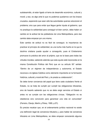 14
subdesarrollo, al estar ligado al tema de desarrollo económico, cultural y
moral; y eso, es algo ante lo que no podemos quedarnos con los brazos
cruzados, esperando que sean sólo las autoridades quienes solucionen el
problema; sino que para evitar que llegue gente injusta al gobierno, que
no practique la solidaridad para conseguir el bien común, debe haber un
cambio en la actitud de los pobladores de Lima Metropolitana, pero ése
cambio debe empezar por uno mismo.
Este cambio de actitud no es fácil de conseguir, la importancia de
practicar el principio de solidaridad, es una lucha más fuerte en la que la
doctrina cristiana puede ayudar a conseguirlo, pues el Cristianismo
promueve la práctica del amor al prójimo, que es la base para todas las
virtudes morales; sabiendo además que esta ayuda está reconocida en la
misma Constitución Política del Perú que en su artículo 50° señala:
“Dentro de un régimen de independencia y autonomía, el Estado
reconoce a la Iglesia Católica como elemento importante en la formación
histórica, cultural y moral del Perú, y le presta su colaboración”.
Se debe tomar conciencia del papel que tiene cada ciudadano frente al
Estado, no se trata de cumplir por cumplir las obligaciones tributarias,
sino de hacerlo sabiendo que no se debe exigir servicios al Estado si
antes no se cumple con las obligaciones cívicas. “Obligación no es
obediencia sino convicción para garantizar una vida en comunidad”
(Ferreiro, Clavijo, Martín y Pérez, 1995, p.57).
Es preciso recalcar que, en el ordenamiento jurídico nacional no existe
una definición legal de conciencia tributaria y, para hablar de conciencia
tributaria en Lima Metropolitana, se debe empezar conociendo algunos
 
