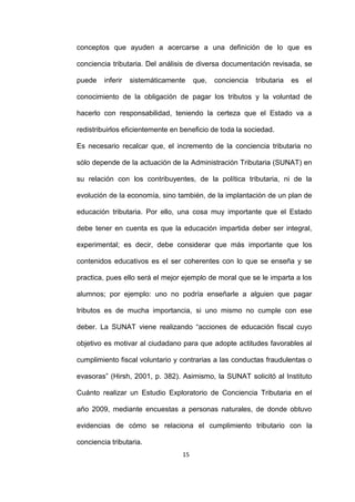15
conceptos que ayuden a acercarse a una definición de lo que es
conciencia tributaria. Del análisis de diversa documentación revisada, se
puede inferir sistemáticamente que, conciencia tributaria es el
conocimiento de la obligación de pagar los tributos y la voluntad de
hacerlo con responsabilidad, teniendo la certeza que el Estado va a
redistribuirlos eficientemente en beneficio de toda la sociedad.
Es necesario recalcar que, el incremento de la conciencia tributaria no
sólo depende de la actuación de la Administración Tributaria (SUNAT) en
su relación con los contribuyentes, de la política tributaria, ni de la
evolución de la economía, sino también, de la implantación de un plan de
educación tributaria. Por ello, una cosa muy importante que el Estado
debe tener en cuenta es que la educación impartida deber ser integral,
experimental; es decir, debe considerar que más importante que los
contenidos educativos es el ser coherentes con lo que se enseña y se
practica, pues ello será el mejor ejemplo de moral que se le imparta a los
alumnos; por ejemplo: uno no podría enseñarle a alguien que pagar
tributos es de mucha importancia, si uno mismo no cumple con ese
deber. La SUNAT viene realizando “acciones de educación fiscal cuyo
objetivo es motivar al ciudadano para que adopte actitudes favorables al
cumplimiento fiscal voluntario y contrarias a las conductas fraudulentas o
evasoras” (Hirsh, 2001, p. 382). Asimismo, la SUNAT solicitó al Instituto
Cuánto realizar un Estudio Exploratorio de Conciencia Tributaria en el
año 2009, mediante encuestas a personas naturales, de donde obtuvo
evidencias de cómo se relaciona el cumplimiento tributario con la
conciencia tributaria.
 