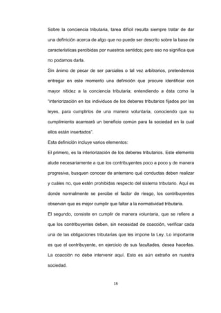 16
Sobre la conciencia tributaria, tarea difícil resulta siempre tratar de dar
una definición acerca de algo que no puede ser descrito sobre la base de
características percibidas por nuestros sentidos; pero eso no significa que
no podamos darla.
Sin ánimo de pecar de ser parciales o tal vez arbitrarios, pretendemos
entregar en este momento una definición que procure identificar con
mayor nitidez a la conciencia tributaria; entendiendo a ésta como la
“interiorización en los individuos de los deberes tributarios fijados por las
leyes, para cumplirlos de una manera voluntaria, conociendo que su
cumplimiento acarreará un beneficio común para la sociedad en la cual
ellos están insertados”.
Esta definición incluye varios elementos:
El primero, es la interiorización de los deberes tributarios. Este elemento
alude necesariamente a que los contribuyentes poco a poco y de manera
progresiva, busquen conocer de antemano qué conductas deben realizar
y cuáles no, que estén prohibidas respecto del sistema tributario. Aquí es
donde normalmente se percibe el factor de riesgo, los contribuyentes
observan que es mejor cumplir que faltar a la normatividad tributaria.
El segundo, consiste en cumplir de manera voluntaria, que se refiere a
que los contribuyentes deben, sin necesidad de coacción, verificar cada
una de las obligaciones tributarias que les impone la Ley. Lo importante
es que el contribuyente, en ejercicio de sus facultades, desea hacerlas.
La coacción no debe intervenir aquí. Esto es aún extraño en nuestra
sociedad.
 