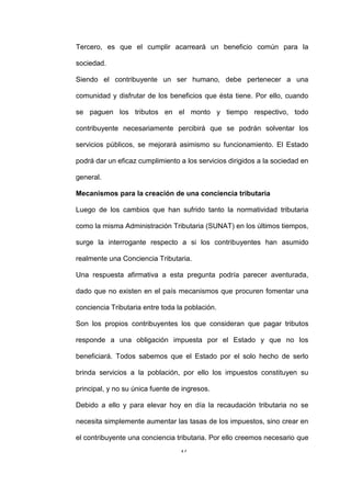 17
Tercero, es que el cumplir acarreará un beneficio común para la
sociedad.
Siendo el contribuyente un ser humano, debe pertenecer a una
comunidad y disfrutar de los beneficios que ésta tiene. Por ello, cuando
se paguen los tributos en el monto y tiempo respectivo, todo
contribuyente necesariamente percibirá que se podrán solventar los
servicios públicos, se mejorará asimismo su funcionamiento. El Estado
podrá dar un eficaz cumplimiento a los servicios dirigidos a la sociedad en
general.
Mecanismos para la creación de una conciencia tributaria
Luego de los cambios que han sufrido tanto la normatividad tributaria
como la misma Administración Tributaria (SUNAT) en los últimos tiempos,
surge la interrogante respecto a si los contribuyentes han asumido
realmente una Conciencia Tributaria.
Una respuesta afirmativa a esta pregunta podría parecer aventurada,
dado que no existen en el país mecanismos que procuren fomentar una
conciencia Tributaria entre toda la población.
Son los propios contribuyentes los que consideran que pagar tributos
responde a una obligación impuesta por el Estado y que no los
beneficiará. Todos sabemos que el Estado por el solo hecho de serlo
brinda servicios a la población, por ello los impuestos constituyen su
principal, y no su única fuente de ingresos.
Debido a ello y para elevar hoy en día la recaudación tributaria no se
necesita simplemente aumentar las tasas de los impuestos, sino crear en
el contribuyente una conciencia tributaria. Por ello creemos necesario que
 