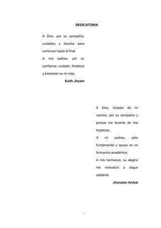 i
DEDICATORIA
A Dios, por su compañía,
cuidados y fuerzas para
continuar hasta el final.
A mis padres, por su
confianza, cuidado, fortaleza
y bienestar en mi vida.
Keith Jhoam
A Dios, forjador de mi
camino, por su compañía y
porque me levanta de mis
tropiezos.
A mi padres, pilar
fundamental y apoyo en mi
formación académica.
A mis hermanos, su alegría
me motivaron a seguir
adelante.
Jhonatan Anibal
 