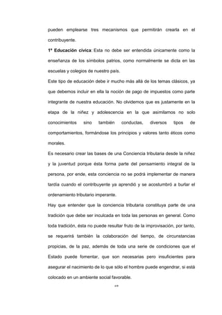 18
pueden emplearse tres mecanismos que permitirán crearla en el
contribuyente.
1º Educación cívica: Esta no debe ser entendida únicamente como la
enseñanza de los símbolos patrios, como normalmente se dicta en las
escuelas y colegios de nuestro país.
Este tipo de educación debe ir mucho más allá de los temas clásicos, ya
que debemos incluir en ella la noción de pago de impuestos como parte
integrante de nuestra educación. No olvidemos que es justamente en la
etapa de la niñez y adolescencia en la que asimilamos no solo
conocimientos sino también conductas, diversos tipos de
comportamientos, formándose los principios y valores tanto éticos como
morales.
Es necesario crear las bases de una Conciencia tributaria desde la niñez
y la juventud porque ésta forma parte del pensamiento integral de la
persona, por ende, esta conciencia no se podrá implementar de manera
tardía cuando el contribuyente ya aprendió y se acostumbró a burlar el
ordenamiento tributario imperante.
Hay que entender que la conciencia tributaria constituya parte de una
tradición que debe ser inculcada en toda las personas en general. Como
toda tradición, ésta no puede resultar fruto de la improvisación, por tanto,
se requerirá también la colaboración del tiempo, de circunstancias
propicias, de la paz, además de toda una serie de condiciones que el
Estado puede fomentar, que son necesarias pero insuficientes para
asegurar el nacimiento de lo que sólo el hombre puede engendrar, si está
colocado en un ambiente social favorable.
 