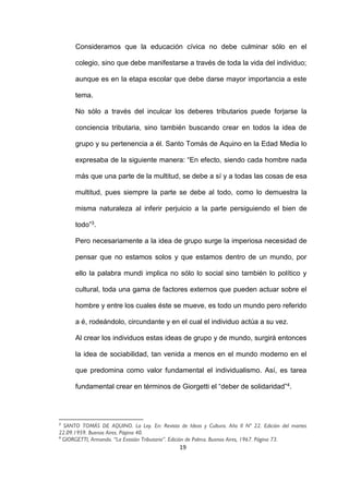 19
Consideramos que la educación cívica no debe culminar sólo en el
colegio, sino que debe manifestarse a través de toda la vida del individuo;
aunque es en la etapa escolar que debe darse mayor importancia a este
tema.
No sólo a través del inculcar los deberes tributarios puede forjarse la
conciencia tributaria, sino también buscando crear en todos la idea de
grupo y su pertenencia a él. Santo Tomás de Aquino en la Edad Media lo
expresaba de la siguiente manera: “En efecto, siendo cada hombre nada
más que una parte de la multitud, se debe a sí y a todas las cosas de esa
multitud, pues siempre la parte se debe al todo, como lo demuestra la
misma naturaleza al inferir perjuicio a la parte persiguiendo el bien de
todo”3.
Pero necesariamente a la idea de grupo surge la imperiosa necesidad de
pensar que no estamos solos y que estamos dentro de un mundo, por
ello la palabra mundi implica no sólo lo social sino también lo político y
cultural, toda una gama de factores externos que pueden actuar sobre el
hombre y entre los cuales éste se mueve, es todo un mundo pero referido
a é, rodeándolo, circundante y en el cual el individuo actúa a su vez.
Al crear los individuos estas ideas de grupo y de mundo, surgirá entonces
la idea de sociabilidad, tan venida a menos en el mundo moderno en el
que predomina como valor fundamental el individualismo. Así, es tarea
fundamental crear en términos de Giorgetti el “deber de solidaridad”4.
3
SANTO TOMÁS DE AQUINO. La Ley. En: Revista de Ideas y Cultura. Año II Nº 22. Edición del martes
22.09.1959. Buenos Aires. Página 40.
4
GIORGETTI, Armando. “La Evasión Tributaria”. Edición de Palma. Buenos Aires, 1967. Página 73.
 