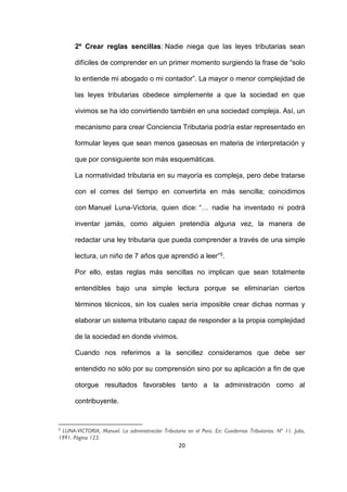 20
2º Crear reglas sencillas: Nadie niega que las leyes tributarias sean
difíciles de comprender en un primer momento surgiendo la frase de “solo
lo entiende mi abogado o mi contador”. La mayor o menor complejidad de
las leyes tributarias obedece simplemente a que la sociedad en que
vivimos se ha ido convirtiendo también en una sociedad compleja. Así, un
mecanismo para crear Conciencia Tributaria podría estar representado en
formular leyes que sean menos gaseosas en materia de interpretación y
que por consiguiente son más esquemáticas.
La normatividad tributaria en su mayoría es compleja, pero debe tratarse
con el corres del tiempo en convertirla en más sencilla; coincidimos
con Manuel Luna-Victoria, quien dice: “… nadie ha inventado ni podrá
inventar jamás, como alguien pretendía alguna vez, la manera de
redactar una ley tributaria que pueda comprender a través de una simple
lectura, un niño de 7 años que aprendió a leer”5.
Por ello, estas reglas más sencillas no implican que sean totalmente
entendibles bajo una simple lectura porque se eliminarían ciertos
términos técnicos, sin los cuales sería imposible crear dichas normas y
elaborar un sistema tributario capaz de responder a la propia complejidad
de la sociedad en donde vivimos.
Cuando nos referimos a la sencillez consideramos que debe ser
entendido no sólo por su comprensión sino por su aplicación a fin de que
otorgue resultados favorables tanto a la administración como al
contribuyente.
5
LUNA-VICTORIA, Manuel. La administración Tributaria en el Perú. En: Cuadernos Tributarios. Nº 11. Julio,
1991. Página 123.
 