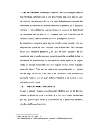 21
3º Uso de sanciones: Para obligar a realizar cierta conducta por parte de
los individuos pertenecientes a una determinada sociedad, ésta se vale
de diversos mecanismos a fin de que estos individuos cumplan con las
conductas. En términos de Lucien Mehl sería expresado de la siguiente
manera: “… como todos los valores morales, el concepto de deber fiscal
se desvanece con rapidez si no comporta sanciones tipificadas por el
derecho positivo y efectivamente aplicadas por el poder público”6.
La coacción es necesaria para que los contribuyentes cumplan con sus
obligaciones tributarias tanto formales como sustanciales. Pero hay que
hacer una necesaria precisión y es que no debe abusarse de las
sanciones, sea creando nuevas o incrementando la penalidad de las ya
existentes. En ambos casos las sanciones no deben significar de ningún
modo un castigo demasiado fuerte que supere muchas veces el propio
pago del tributo. Toda sanción debe estar necesariamente en relación
con el pago del tributo, si la sanción es demasiada dura entonces no
guardará relación con un buen sistema tributario y se tenderá a una
creciente evasión fiscal.
2.1.1. OBLIGACIONES TRIBUTARIAS
Según el Código Tributario7, La obligación tributaria, que es de derecho
público, es el vínculo entre el acreedor y el deudor tributario, establecido
por ley, que tiene por objeto el cumplimiento de la prestación tributaria,
siendo exigible coactivamente.
6 MEHL, Lucien. Ob. Cit. Página 314.
7
Texto Único Ordenado del Código Tributario Decreto Supremo Nº 135-99-EF y modificatorias
 