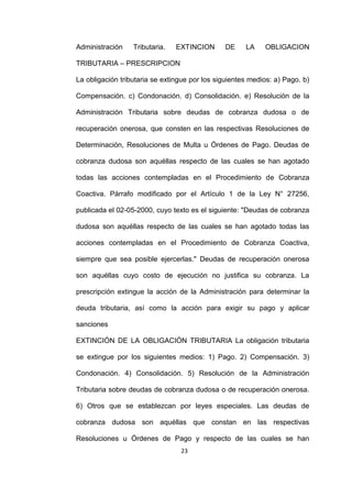 23
Administración Tributaria. EXTINCION DE LA OBLIGACION
TRIBUTARIA – PRESCRIPCION
La obligación tributaria se extingue por los siguientes medios: a) Pago. b)
Compensación. c) Condonación. d) Consolidación. e) Resolución de la
Administración Tributaria sobre deudas de cobranza dudosa o de
recuperación onerosa, que consten en las respectivas Resoluciones de
Determinación, Resoluciones de Multa u Órdenes de Pago. Deudas de
cobranza dudosa son aquéllas respecto de las cuales se han agotado
todas las acciones contempladas en el Procedimiento de Cobranza
Coactiva. Párrafo modificado por el Artículo 1 de la Ley N° 27256,
publicada el 02-05-2000, cuyo texto es el siguiente: "Deudas de cobranza
dudosa son aquéllas respecto de las cuales se han agotado todas las
acciones contempladas en el Procedimiento de Cobranza Coactiva,
siempre que sea posible ejercerlas." Deudas de recuperación onerosa
son aquéllas cuyo costo de ejecución no justifica su cobranza. La
prescripción extingue la acción de la Administración para determinar la
deuda tributaria, así como la acción para exigir su pago y aplicar
sanciones
EXTINCIÓN DE LA OBLIGACIÓN TRIBUTARIA La obligación tributaria
se extingue por los siguientes medios: 1) Pago. 2) Compensación. 3)
Condonación. 4) Consolidación. 5) Resolución de la Administración
Tributaria sobre deudas de cobranza dudosa o de recuperación onerosa.
6) Otros que se establezcan por leyes especiales. Las deudas de
cobranza dudosa son aquéllas que constan en las respectivas
Resoluciones u Órdenes de Pago y respecto de las cuales se han
 