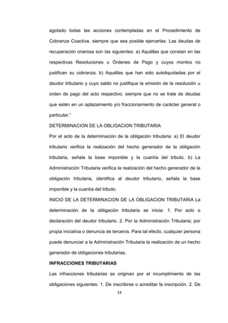 24
agotado todas las acciones contempladas en el Procedimiento de
Cobranza Coactiva, siempre que sea posible ejercerlas. Las deudas de
recuperación onerosa son las siguientes: a) Aquéllas que constan en las
respectivas Resoluciones u Órdenes de Pago y cuyos montos no
justifican su cobranza. b) Aquéllas que han sido autoliquidadas por el
deudor tributario y cuyo saldo no justifique la emisión de la resolución u
orden de pago del acto respectivo, siempre que no se trate de deudas
que estén en un aplazamiento y/o fraccionamiento de carácter general o
particular.”
DETERMINACION DE LA OBLIGACION TRIBUTARIA
Por el acto de la determinación de la obligación tributaria: a) El deudor
tributario verifica la realización del hecho generador de la obligación
tributaria, señala la base imponible y la cuantía del tributo. b) La
Administración Tributaria verifica la realización del hecho generador de la
obligación tributaria, identifica al deudor tributario, señala la base
imponible y la cuantía del tributo.
INICIO DE LA DETERMINACION DE LA OBLIGACION TRIBUTARIA La
determinación de la obligación tributaria se inicia: 1. Por acto o
declaración del deudor tributario. 2. Por la Administración Tributaria; por
propia iniciativa o denuncia de terceros. Para tal efecto, cualquier persona
puede denunciar a la Administración Tributaria la realización de un hecho
generador de obligaciones tributarias.
INFRACCIONES TRIBUTARIAS
Las infracciones tributarias se originan por el incumplimiento de las
obligaciones siguientes: 1. De inscribirse o acreditar la inscripción. 2. De
 