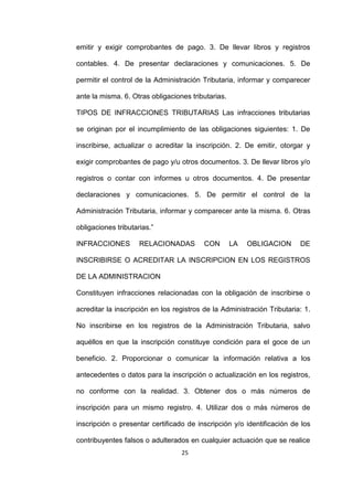 25
emitir y exigir comprobantes de pago. 3. De llevar libros y registros
contables. 4. De presentar declaraciones y comunicaciones. 5. De
permitir el control de la Administración Tributaria, informar y comparecer
ante la misma. 6. Otras obligaciones tributarias.
TIPOS DE INFRACCIONES TRIBUTARIAS Las infracciones tributarias
se originan por el incumplimiento de las obligaciones siguientes: 1. De
inscribirse, actualizar o acreditar la inscripción. 2. De emitir, otorgar y
exigir comprobantes de pago y/u otros documentos. 3. De llevar libros y/o
registros o contar con informes u otros documentos. 4. De presentar
declaraciones y comunicaciones. 5. De permitir el control de la
Administración Tributaria, informar y comparecer ante la misma. 6. Otras
obligaciones tributarias.”
INFRACCIONES RELACIONADAS CON LA OBLIGACION DE
INSCRIBIRSE O ACREDITAR LA INSCRIPCION EN LOS REGISTROS
DE LA ADMINISTRACION
Constituyen infracciones relacionadas con la obligación de inscribirse o
acreditar la inscripción en los registros de la Administración Tributaria: 1.
No inscribirse en los registros de la Administración Tributaria, salvo
aquéllos en que la inscripción constituye condición para el goce de un
beneficio. 2. Proporcionar o comunicar la información relativa a los
antecedentes o datos para la inscripción o actualización en los registros,
no conforme con la realidad. 3. Obtener dos o más números de
inscripción para un mismo registro. 4. Utilizar dos o más números de
inscripción o presentar certificado de inscripción y/o identificación de los
contribuyentes falsos o adulterados en cualquier actuación que se realice
 