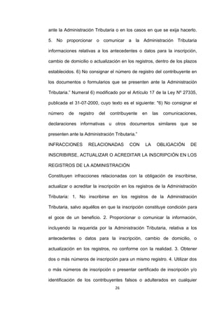 26
ante la Administración Tributaria o en los casos en que se exija hacerlo.
5. No proporcionar o comunicar a la Administración Tributaria
informaciones relativas a los antecedentes o datos para la inscripción,
cambio de domicilio o actualización en los registros, dentro de los plazos
establecidos. 6) No consignar el número de registro del contribuyente en
los documentos o formularios que se presenten ante la Administración
Tributaria.” Numeral 6) modificado por el Artículo 17 de la Ley Nº 27335,
publicada el 31-07-2000, cuyo texto es el siguiente: "6) No consignar el
número de registro del contribuyente en las comunicaciones,
declaraciones informativas u otros documentos similares que se
presenten ante la Administración Tributaria.”
INFRACCIONES RELACIONADAS CON LA OBLIGACIÓN DE
INSCRIBIRSE, ACTUALIZAR O ACREDITAR LA INSCRIPCIÓN EN LOS
REGISTROS DE LA ADMINISTRACIÓN
Constituyen infracciones relacionadas con la obligación de inscribirse,
actualizar o acreditar la inscripción en los registros de la Administración
Tributaria: 1. No inscribirse en los registros de la Administración
Tributaria, salvo aquéllos en que la inscripción constituye condición para
el goce de un beneficio. 2. Proporcionar o comunicar la información,
incluyendo la requerida por la Administración Tributaria, relativa a los
antecedentes o datos para la inscripción, cambio de domicilio, o
actualización en los registros, no conforme con la realidad. 3. Obtener
dos o más números de inscripción para un mismo registro. 4. Utilizar dos
o más números de inscripción o presentar certificado de inscripción y/o
identificación de los contribuyentes falsos o adulterados en cualquier
 