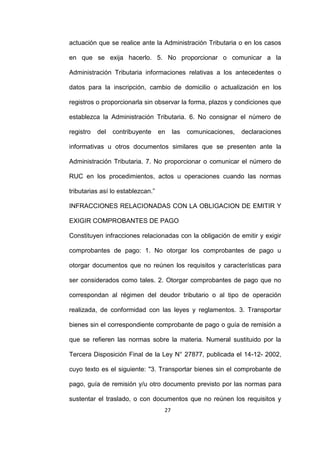 27
actuación que se realice ante la Administración Tributaria o en los casos
en que se exija hacerlo. 5. No proporcionar o comunicar a la
Administración Tributaria informaciones relativas a los antecedentes o
datos para la inscripción, cambio de domicilio o actualización en los
registros o proporcionarla sin observar la forma, plazos y condiciones que
establezca la Administración Tributaria. 6. No consignar el número de
registro del contribuyente en las comunicaciones, declaraciones
informativas u otros documentos similares que se presenten ante la
Administración Tributaria. 7. No proporcionar o comunicar el número de
RUC en los procedimientos, actos u operaciones cuando las normas
tributarias así lo establezcan.”
INFRACCIONES RELACIONADAS CON LA OBLIGACION DE EMITIR Y
EXIGIR COMPROBANTES DE PAGO
Constituyen infracciones relacionadas con la obligación de emitir y exigir
comprobantes de pago: 1. No otorgar los comprobantes de pago u
otorgar documentos que no reúnen los requisitos y características para
ser considerados como tales. 2. Otorgar comprobantes de pago que no
correspondan al régimen del deudor tributario o al tipo de operación
realizada, de conformidad con las leyes y reglamentos. 3. Transportar
bienes sin el correspondiente comprobante de pago o guía de remisión a
que se refieren las normas sobre la materia. Numeral sustituido por la
Tercera Disposición Final de la Ley N° 27877, publicada el 14-12- 2002,
cuyo texto es el siguiente: "3. Transportar bienes sin el comprobante de
pago, guía de remisión y/u otro documento previsto por las normas para
sustentar el traslado, o con documentos que no reúnen los requisitos y
 