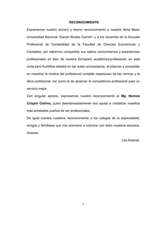 ii
RECONOCIMIENTO
Expresamos nuestro sincero y eterno reconocimiento a nuestra Alma Mater
Universidad Nacional “Daniel Alcides Carrión” y a los docentes de la Escuela
Profesional de Contabilidad de la Facultad de Ciencias Económicas y
Contables, por habernos compartido sus sabios conocimientos y experiencias
profesionales en bien de nuestra formación académica-profesional, en esta
corta pero fructífera estadía en las aulas universitarias, al plasmar y consolidar
en nosotros la mística del profesional contable respetuoso de las normas y la
ética profesional, así como la de alcanzar la competencia profesional para un
servicio mejor.
Con singular aprecio, expresamos nuestro reconocimiento al Mg. Nemías
Crispín Cotrina, quien desinteresadamente nos ayudó a cristalizar nuestros
más anhelados sueños de ser profesionales.
De igual manera nuestros reconocimiento a los colegas de la especialidad,
amigos y familiares que nos animaron a culminar con éxito nuestros estudios.
Gracias.
Los Autores.
 