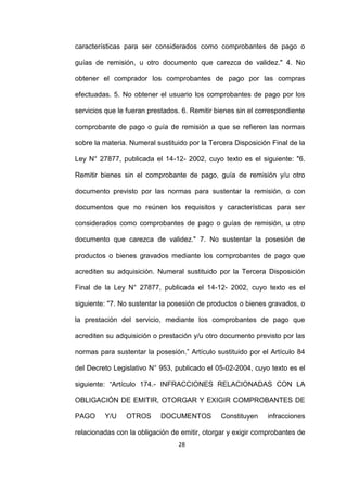 28
características para ser considerados como comprobantes de pago o
guías de remisión, u otro documento que carezca de validez." 4. No
obtener el comprador los comprobantes de pago por las compras
efectuadas. 5. No obtener el usuario los comprobantes de pago por los
servicios que le fueran prestados. 6. Remitir bienes sin el correspondiente
comprobante de pago o guía de remisión a que se refieren las normas
sobre la materia. Numeral sustituido por la Tercera Disposición Final de la
Ley N° 27877, publicada el 14-12- 2002, cuyo texto es el siguiente: "6.
Remitir bienes sin el comprobante de pago, guía de remisión y/u otro
documento previsto por las normas para sustentar la remisión, o con
documentos que no reúnen los requisitos y características para ser
considerados como comprobantes de pago o guías de remisión, u otro
documento que carezca de validez." 7. No sustentar la posesión de
productos o bienes gravados mediante los comprobantes de pago que
acrediten su adquisición. Numeral sustituido por la Tercera Disposición
Final de la Ley N° 27877, publicada el 14-12- 2002, cuyo texto es el
siguiente: "7. No sustentar la posesión de productos o bienes gravados, o
la prestación del servicio, mediante los comprobantes de pago que
acrediten su adquisición o prestación y/u otro documento previsto por las
normas para sustentar la posesión.” Artículo sustituido por el Artículo 84
del Decreto Legislativo N° 953, publicado el 05-02-2004, cuyo texto es el
siguiente: “Artículo 174.- INFRACCIONES RELACIONADAS CON LA
OBLIGACIÓN DE EMITIR, OTORGAR Y EXIGIR COMPROBANTES DE
PAGO Y/U OTROS DOCUMENTOS Constituyen infracciones
relacionadas con la obligación de emitir, otorgar y exigir comprobantes de
 