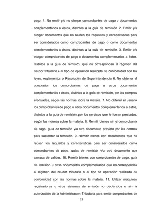 29
pago: 1. No emitir y/o no otorgar comprobantes de pago o documentos
complementarios a éstos, distintos a la guía de remisión. 2. Emitir y/u
otorgar documentos que no reúnen los requisitos y características para
ser considerados como comprobantes de pago o como documentos
complementarios a éstos, distintos a la guía de remisión. 3. Emitir y/u
otorgar comprobantes de pago o documentos complementarios a éstos,
distintos a la guía de remisión, que no correspondan al régimen del
deudor tributario o al tipo de operación realizada de conformidad con las
leyes, reglamentos o Resolución de Superintendencia 6. No obtener el
comprador los comprobantes de pago u otros documentos
complementarios a éstos, distintos a la guía de remisión, por las compras
efectuadas, según las normas sobre la materia. 7. No obtener el usuario
los comprobantes de pago u otros documentos complementarios a éstos,
distintos a la guía de remisión, por los servicios que le fueran prestados,
según las normas sobre la materia. 8. Remitir bienes sin el comprobante
de pago, guía de remisión y/u otro documento previsto por las normas
para sustentar la remisión. 9. Remitir bienes con documentos que no
reúnan los requisitos y características para ser considerados como
comprobantes de pago, guías de remisión y/u otro documento que
carezca de validez. 10. Remitir bienes con comprobantes de pago, guía
de remisión u otros documentos complementarios que no correspondan
al régimen del deudor tributario o al tipo de operación realizada de
conformidad con las normas sobre la materia. 11. Utilizar máquinas
registradoras u otros sistemas de emisión no declarados o sin la
autorización de la Administración Tributaria para emitir comprobantes de
 