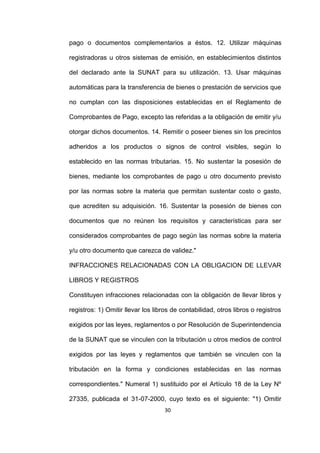 30
pago o documentos complementarios a éstos. 12. Utilizar máquinas
registradoras u otros sistemas de emisión, en establecimientos distintos
del declarado ante la SUNAT para su utilización. 13. Usar máquinas
automáticas para la transferencia de bienes o prestación de servicios que
no cumplan con las disposiciones establecidas en el Reglamento de
Comprobantes de Pago, excepto las referidas a la obligación de emitir y/u
otorgar dichos documentos. 14. Remitir o poseer bienes sin los precintos
adheridos a los productos o signos de control visibles, según lo
establecido en las normas tributarias. 15. No sustentar la posesión de
bienes, mediante los comprobantes de pago u otro documento previsto
por las normas sobre la materia que permitan sustentar costo o gasto,
que acrediten su adquisición. 16. Sustentar la posesión de bienes con
documentos que no reúnen los requisitos y características para ser
considerados comprobantes de pago según las normas sobre la materia
y/u otro documento que carezca de validez."
INFRACCIONES RELACIONADAS CON LA OBLIGACION DE LLEVAR
LIBROS Y REGISTROS
Constituyen infracciones relacionadas con la obligación de llevar libros y
registros: 1) Omitir llevar los libros de contabilidad, otros libros o registros
exigidos por las leyes, reglamentos o por Resolución de Superintendencia
de la SUNAT que se vinculen con la tributación u otros medios de control
exigidos por las leyes y reglamentos que también se vinculen con la
tributación en la forma y condiciones establecidas en las normas
correspondientes." Numeral 1) sustituido por el Artículo 18 de la Ley Nº
27335, publicada el 31-07-2000, cuyo texto es el siguiente: "1) Omitir
 