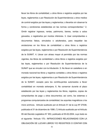 31
llevar los libros de contabilidad, u otros libros o registros exigidos por las
leyes, reglamentos o por Resolución de Superintendencia u otros medios
de control exigidos por las leyes y reglamentos; o llevarlos sin observar la
forma y condiciones establecidas en las normas correspondientes." 2.
Omitir registrar ingresos, rentas, patrimonio, bienes, ventas o actos
gravados, o registrarlos por montos inferiores. 3. Usar comprobantes o
documentos falsos, simulados o adulterados, para respaldar las
anotaciones en los libros de contabilidad u otros libros o registros
exigidos por las leyes, reglamentos o por Resolución de Superintendencia
de la SUNAT. 4. Llevar con atraso mayor al permitido por las normas
vigentes, los libros de contabilidad u otros libros o registros exigidos por
las leyes, reglamentos o por Resolución de Superintendencia de la
SUNAT que se vinculen con la tributación. 5. No llevar en castellano o en
moneda nacional los libros y registros contables u otros libros o registros
exigidos por las leyes, reglamentos o por Resolución de Superintendencia
de la SUNAT, excepto para los contribuyentes autorizados a llevar
contabilidad en moneda extranjera. 6. No conservar durante el plazo
establecido por las leyes y reglamentos los libros, registros, copias de
comprobantes de pago u otros documentos; así como, los sistemas o
programas computarizados de contabilidad, los soportes magnéticos o los
micro archivos. Artículo sustituido por el Artículo 51 de la Ley Nº 27038,
publicada el 31 de diciembre de 1998. (*) Artículo sustituido por el Artículo
85 del Decreto Legislativo N° 953, publicado el 05-02-2004, cuyo texto es
el siguiente: “Artículo 175.- INFRACCIONES RELACIONADAS CON LA
OBLIGACIÓN DE LLEVAR LIBROS Y/O REGISTROS O CONTAR CON
 