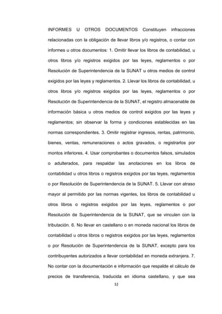 32
INFORMES U OTROS DOCUMENTOS Constituyen infracciones
relacionadas con la obligación de llevar libros y/o registros, o contar con
informes u otros documentos: 1. Omitir llevar los libros de contabilidad, u
otros libros y/o registros exigidos por las leyes, reglamentos o por
Resolución de Superintendencia de la SUNAT u otros medios de control
exigidos por las leyes y reglamentos. 2. Llevar los libros de contabilidad, u
otros libros y/o registros exigidos por las leyes, reglamentos o por
Resolución de Superintendencia de la SUNAT, el registro almacenable de
información básica u otros medios de control exigidos por las leyes y
reglamentos; sin observar la forma y condiciones establecidas en las
normas correspondientes. 3. Omitir registrar ingresos, rentas, patrimonio,
bienes, ventas, remuneraciones o actos gravados, o registrarlos por
montos inferiores. 4. Usar comprobantes o documentos falsos, simulados
o adulterados, para respaldar las anotaciones en los libros de
contabilidad u otros libros o registros exigidos por las leyes, reglamentos
o por Resolución de Superintendencia de la SUNAT. 5. Llevar con atraso
mayor al permitido por las normas vigentes, los libros de contabilidad u
otros libros o registros exigidos por las leyes, reglamentos o por
Resolución de Superintendencia de la SUNAT, que se vinculen con la
tributación. 6. No llevar en castellano o en moneda nacional los libros de
contabilidad u otros libros o registros exigidos por las leyes, reglamentos
o por Resolución de Superintendencia de la SUNAT, excepto para los
contribuyentes autorizados a llevar contabilidad en moneda extranjera. 7.
No contar con la documentación e información que respalde el cálculo de
precios de transferencia, traducida en idioma castellano, y que sea
 