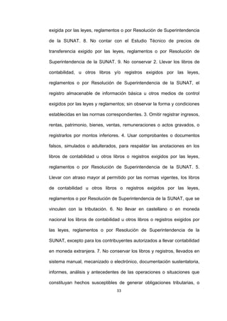33
exigida por las leyes, reglamentos o por Resolución de Superintendencia
de la SUNAT. 8. No contar con el Estudio Técnico de precios de
transferencia exigido por las leyes, reglamentos o por Resolución de
Superintendencia de la SUNAT. 9. No conservar 2. Llevar los libros de
contabilidad, u otros libros y/o registros exigidos por las leyes,
reglamentos o por Resolución de Superintendencia de la SUNAT, el
registro almacenable de información básica u otros medios de control
exigidos por las leyes y reglamentos; sin observar la forma y condiciones
establecidas en las normas correspondientes. 3. Omitir registrar ingresos,
rentas, patrimonio, bienes, ventas, remuneraciones o actos gravados, o
registrarlos por montos inferiores. 4. Usar comprobantes o documentos
falsos, simulados o adulterados, para respaldar las anotaciones en los
libros de contabilidad u otros libros o registros exigidos por las leyes,
reglamentos o por Resolución de Superintendencia de la SUNAT. 5.
Llevar con atraso mayor al permitido por las normas vigentes, los libros
de contabilidad u otros libros o registros exigidos por las leyes,
reglamentos o por Resolución de Superintendencia de la SUNAT, que se
vinculen con la tributación. 6. No llevar en castellano o en moneda
nacional los libros de contabilidad u otros libros o registros exigidos por
las leyes, reglamentos o por Resolución de Superintendencia de la
SUNAT, excepto para los contribuyentes autorizados a llevar contabilidad
en moneda extranjera. 7. No conservar los libros y registros, llevados en
sistema manual, mecanizado o electrónico, documentación sustentatoria,
informes, análisis y antecedentes de las operaciones o situaciones que
constituyan hechos susceptibles de generar obligaciones tributarias, o
 