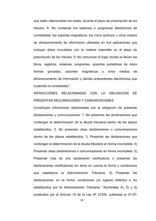 34
que estén relacionadas con éstas, durante el plazo de prescripción de los
tributos. 8. No conservar los sistemas o programas electrónicos de
contabilidad, los soportes magnéticos, los micro archivos u otros medios
de almacenamiento de información utilizados en sus aplicaciones que
incluyan datos vinculados con la materia imponible en el plazo de
prescripción de los tributos. 9. No comunicar el lugar donde se lleven los
libros, registros, sistemas, programas, soportes portadores de micro
formas gravadas, soportes magnéticos u otros medios de
almacenamiento de información y demás antecedentes electrónicos que
sustenten la contabilidad.”
INFRACCIONES RELACIONADAS CON LA OBLIGACION DE
PRESENTAR DECLARACIONES Y COMUNICACIONES
Constituyen infracciones relacionadas con la obligación de presentar
declaraciones y comunicaciones: 1. No presentar las declaraciones que
contengan la determinación de la deuda tributaria dentro de los plazos
establecidos. 2. No presentar otras declaraciones o comunicaciones
dentro de los plazos establecidos. 3. Presentar las declaraciones que
contengan la determinación de la deuda tributaria en forma incompleta. 4)
Presentar otras declaraciones o comunicaciones en forma incompleta. 5)
Presentar más de una declaración rectificatoria o presentar las
declaraciones rectificatorias sin tener en cuenta la forma y condiciones
que establezca la Administración Tributaria. 6) Presentar las
declaraciones, en la forma, condiciones y/o lugares distintos a los
establecidos por la Administración Tributaria.” Numerales 4), 5) y 6)
sustituidos por el Artículo 19 de la Ley Nº 27335, publicada el 31-07-
 