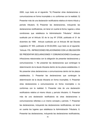 35
2000, cuyo texto es el siguiente: "4) Presentar otras declaraciones o
comunicaciones en forma incompleta o no conformes con la realidad. 5)
Presentar más de una declaración rectificatoria relativa al mismo tributo y
período tributario. 6) Presentar las declaraciones, incluyendo las
declaraciones rectificatorias, sin tener en cuenta la forma, lugares u otras
condiciones que establezca la Administración Tributaria.” Artículo
sustituido por el Artículo 52 de la Ley Nº 27038, publicada el 31 de
diciembre de 1998. Artículo sustituido por el Artículo 86 del Decreto
Legislativo N° 953, publicado el 05-02-2004, cuyo texto es el siguiente:
“Artículo 176.- INFRACCIONES RELACIONADAS CON LA OBLIGACIÓN
DE PRESENTAR DECLARACIONES Y COMUNICACIONES Constituyen
infracciones relacionadas con la obligación de presentar declaraciones y
comunicaciones: 1. No presentar las declaraciones que contengan la
determinación de la deuda tributaria dentro de los plazos establecidos. 2.
No presentar otras declaraciones o comunicaciones dentro de los plazos
establecidos. 3. Presentar las declaraciones que contengan la
determinación de la deuda tributaria en forma incompleta. 4. Presentar
otras declaraciones o comunicaciones en forma incompleta o no
conformes con la realidad. 5. Presentar más de una declaración
rectificatoria relativa al mismo tributo y período tributario. 6. Presentar
más de una declaración rectificatoria de otras declaraciones o
comunicaciones referidas a un mismo concepto y período. 7. Presentar
las declaraciones, incluyendo las declaraciones rectificatorias, sin tener
en cuenta los lugares que establezca la Administración Tributaria. 8.
Presentar las declaraciones, incluyendo las declaraciones rectificatorias,
 